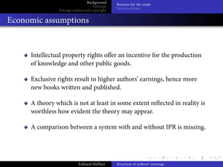 Background
                                              Reasons for the study
                                   Findings
                                              Statistical base
               Average author and copyright


Economic assumptions


     Intellectual property rights o er an incentive for the production
     of knowledge and other public goods.

     Exclusive rights result in higher authors’ earnings, hence more
     new books written and published.

     A theory which is not at least in some extent re ected in reality is
     worthless how evident the theory may appear.

     A comparison between a system with and without IPR is missing.




                          Eckhard Höffner     Structure of authors’ earnings
 