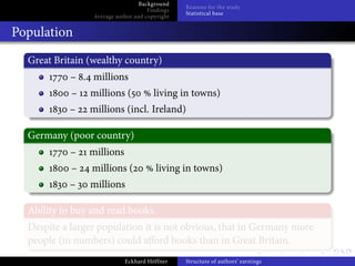 Background
                                                Reasons for the study
                                     Findings
                                                Statistical base
                 Average author and copyright


Population
  Great Britain (wealthy country)
            – . millions
            –   millions (             living in towns)
           –    millions (incl. Ireland)

  Germany (poor country)
            –   millions
            –    millions (             living in towns)
           –    millions

  Ability to buy and read books.
  Despite a larger population it is not obvious, that in Germany more
  people (in numbers) could a ord books than in Great Britain.
                            Eckhard Höffner     Structure of authors’ earnings
 