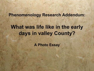 Phenomenology Research Addendum:

What was life like in the early
days in valley County?
A Photo Essay

 