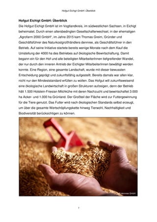 Hofgut Eichigt GmbH: Überblick
1
Hofgut Eichigt GmbH: Überblick
Die Hofgut Eichigt GmbH ist im Vogtlandkreis, im südwestlichen Sachsen, in Eichigt
beheimatet. Durch einen altersbedingten Gesellschafterwechsel, in der ehemaligen
„Agrofarm 2000 GmbH“, im Jahre 2015 kam Thomas Greim, Gründer und
Geschäftsführer des Naturkostgroßhändlers dennree, als Geschäftsführer in den
Betrieb. Auf seine Initiative startete bereits wenige Monate nach dem Kauf die
Umstellung der 4000 ha des Betriebes auf ökologische Bewirtschaftung. Damit
begann ein für den Hof und alle beteiligten MitarbeiterInnen tiefgreifender Wandel,
der nur durch den inneren Antrieb der Eichigter MitarbeiterInnen bewältigt werden
konnte. Eine Region, eine gesamte Landschaft, wurde mit dieser bewussten
Entscheidung geprägt und zukunftsfähig aufgestellt. Bereits damals war allen klar,
nicht nur den Mindeststandard erfüllen zu wollen. Das Hofgut will zukunftsweisend
eine ökologische Landwirtschaft in großen Strukturen aufzeigen, denn der Betrieb
hält 1.500 Holstein-Friesian Milchkühe mit deren Nachzucht und bewirtschaftet 3.000
ha Acker- und 1.000 ha Grünland. Der Großteil der Fläche wird zur Futtergewinnung
für die Tiere genutzt. Das Futter wird nach ökologischen Standards selbst erzeugt,
um über die gesamte Wertschöpfungskette hinweg Tierwohl, Nachhaltigkeit und
Biodiversität berücksichtigen zu können.
© dennree GmbH
 