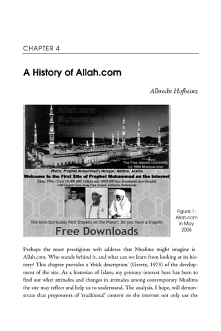 CHAPTER 4
A History of Allah.com
Albrecht Hofheinz
Figure 1:
Allah.com
in May
2005
Perhaps the most prestigious web address that Muslims might imagine is
Allah.com. Who stands behind it, and what can we learn from looking at its his-
tory? This chapter provides a ‘thick description’ (Geertz, 1973) of the develop-
ment of the site. As a historian of Islam, my primary interest here has been to
find out what attitudes and changes in attitudes among contemporary Muslims
the site may reflect and help us to understand. The analysis, I hope, will demon-
strate that proponents of ‘traditional’ content on the internet not only use the
 