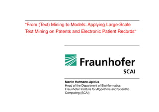 “From (Text) Mining to Models: Applying Large-Scale
Text Mining on Patents and Electronic Patient Records“
Martin Hofmann-Apitius
Head of the Department of Bioinformatics
Fraunhofer Institute for Algorithms and Scientific
Computing (SCAI)
 