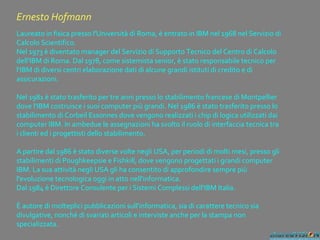 Ernesto Hofmann
Laureato in fisica presso l'Università di Roma, è entrato in IBM nel 1968 nel Servizio di
Calcolo Scientifico.
Nel 1973 è diventato manager del Servizio di Supporto Tecnico del Centro di Calcolo
dell'IBM di Roma. Dal 1978, come sistemista senior, è stato responsabile tecnico per
l'IBM di diversi centri elaborazione dati di alcune grandi istituti di credito e di
assicurazioni.
Nel 1981 è stato trasferito per tre anni presso lo stabilimento francese di Montpellier
dove l'IBM costruisce i suoi computer più grandi. Nel 1986 è stato trasferito presso lo
stabilimento di Corbeil Essonnes dove vengono realizzati i chip di logica utilizzati dai
computer IBM. In ambedue le assegnazioni ha svolto il ruolo di interfaccia tecnica tra
i clienti ed i progettisti dello stabilimento.
A partire dal 1986 è stato diverse volte negli USA, per periodi di molti mesi, presso gli
stabilimenti di Poughkeepsie e Fishkill, dove vengono progettati i grandi computer
IBM. La sua attività negli USA gli ha consentito di approfondire sempre più
l'evoluzione tecnologica oggi in atto nell'informatica.
Dal 1984 è Direttore Consulente per i Sistemi Complessi dell'IBM Italia.
È autore di molteplici pubblicazioni sull'informatica, sia di carattere tecnico sia
divulgative, nonché di svariati articoli e interviste anche per la stampa non
specializzata.
 
