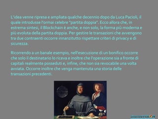 L'idea venne ripresa e ampliata qualche decennio dopo da Luca Pacioli, il
quale introdusse l'ormai celebre "partita doppia". Ecco allora che, in
estrema sintesi, il Blockchain è anche, e non solo, la forma più moderna e
più evoluta della partita doppia. Per gestire le transazioni che avvengono
tra due contraenti occorre innanzitutto rispettare criteri di privacy e di
sicurezza.
Ricorrendo a un banale esempio, nell'esecuzione di un bonifico occorre
che solo il destinatario lo riceva e inoltre che l'operazione sia a fronte di
capitali realmente posseduti e, infine, che non sia revocabile una volta
avviata. Occorre inoltre che venga mantenuta una storia delle
transazioni precedenti.
 