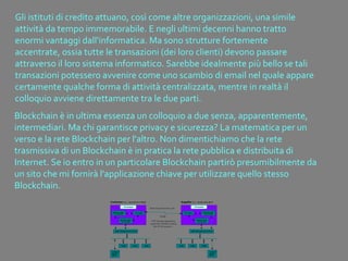 Gli istituti di credito attuano, così come altre organizzazioni, una simile
attività da tempo immemorabile. E negli ultimi decenni hanno tratto
enormi vantaggi dall'informatica. Ma sono strutture fortemente
accentrate, ossia tutte le transazioni (dei loro clienti) devono passare
attraverso il loro sistema informatico. Sarebbe idealmente più bello se tali
transazioni potessero avvenire come uno scambio di email nel quale appare
certamente qualche forma di attività centralizzata, mentre in realtà il
colloquio avviene direttamente tra le due parti.
Blockchain è in ultima essenza un colloquio a due senza, apparentemente,
intermediari. Ma chi garantisce privacy e sicurezza? La matematica per un
verso e la rete Blockchain per l'altro. Non dimentichiamo che la rete
trasmissiva di un Blockchain è in pratica la rete pubblica e distribuita di
Internet. Se io entro in un particolare Blockchain partirò presumibilmente da
un sito che mi fornirà l'applicazione chiave per utilizzare quello stesso
Blockchain.
 