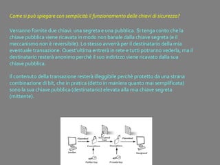 Come si può spiegare con semplicità il funzionamento delle chiavi di sicurezza?
Verranno fornite due chiavi: una segreta e una pubblica. Si tenga conto che la
chiave pubblica viene ricavata in modo non banale dalla chiave segreta (e il
meccanismo non è reversibile). Lo stesso avverrà per il destinatario della mia
eventuale transazione. Quest'ultima entrerà in rete e tutti potranno vederla, ma il
destinatario resterà anonimo perchè il suo indirizzo viene ricavato dalla sua
chiave pubblica.
Il contenuto della transazione resterà illeggibile perchè protetto da una strana
combinazione di bit, che in pratica (detto in maniera quanto mai semplificata)
sono la sua chiave pubblica (destinatario) elevata alla mia chiave segreta
(mittente).
 
