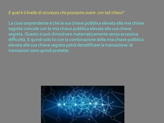 La cosa sorprendente è che la sua chiave pubblica elevata alla mia chiave
segreta coincide con la mia chiave pubblica elevata alla sua chiave
segreta. Questo si può dimostrare matematicamente senza eccessiva
difficoltà. E quindi solo lui con la combinazione della mia chiave pubblica
elevata alla sua chiave segreta potrà decodificare la transazione: le
transazioni sono quindi protette.
E qual è il livello di sicurezza che possiamo avere con tali chiavi?
 