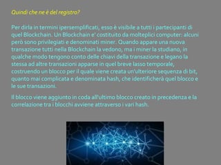 Per dirla in termini ipersemplificati, esso è visibile a tutti i partecipanti di
quel Blockchain. Un Blockchain e' costituito da molteplici computer: alcuni
però sono privilegiati e denominati miner. Quando appare una nuova
transazione tutti nella Blockchain la vedono, ma i miner la studiano, in
qualche modo tengono conto delle chiavi della transazione e legano la
stessa ad altre transazioni apparse in quel breve lasso temporale,
costruendo un blocco per il quale viene creata un'ulteriore sequenza di bit,
quanto mai complicata e denominata hash, che identificherà quel blocco e
le sue transazioni.
Il blocco viene aggiunto in coda all'ultimo blocco creato in precedenza e la
correlazione tra i blocchi avviene attraverso i vari hash.
Quindi che ne è del registro?
 