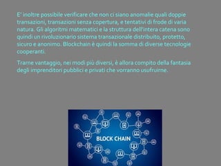 E’ inoltre possibile verificare che non ci siano anomalie quali doppie
transazioni, transazioni senza copertura, e tentativi di frode di varia
natura. Gli algoritmi matematici e la struttura dell'intera catena sono
quindi un rivoluzionario sistema transazionale distribuito, protetto,
sicuro e anonimo. Blockchain è quindi la somma di diverse tecnologie
cooperanti.
Trarne vantaggio, nei modi più diversi, è allora compito della fantasia
degli imprenditori pubblici e privati che vorranno usufruirne.
 