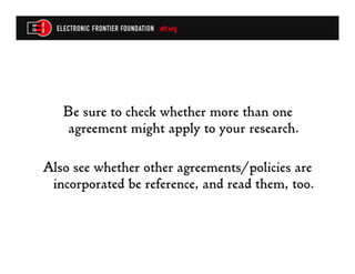 Be sure to check whether more than one
    agreement might apply to your research.

Also see whether other agreements/policies are
 incorporated be reference, and read them, too.
 