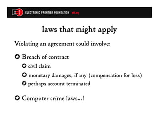 laws that might apply
Violating an agreement could involve:
✪  Breach of contract
  ✪  civil claim
  ✪  monetary damages, if any (compensation for loss)
  ✪  perhaps account terminated

✪  Computer crime laws…?
 