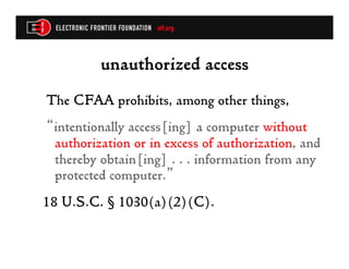 unauthorized access
The CFAA prohibits, among other things,
“intentionally access[ing] a computer without
 authorization or in excess of authorization, and
 thereby obtain[ing] . . . information from any
 protected computer.”
18 U.S.C. § 1030(a)(2)(C).
 