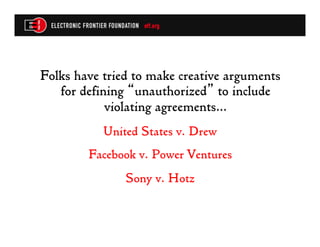 Folks have tried to make creative arguments
   for defining “unauthorized” to include
            violating agreements…
           United States v. Drew
        Facebook v. Power Ventures
               Sony v. Hotz
 