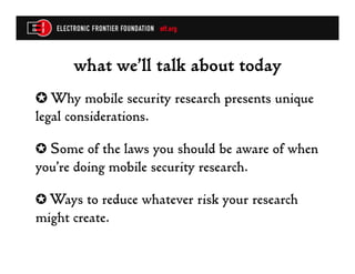 what we’ll talk about today
✪  Why mobile security research presents unique
legal considerations.

✪  Some of the laws you should be aware of when
you’re doing mobile security research.

✪  Ways to reduce whatever risk your research
might create.
 