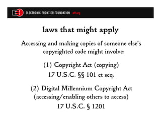 laws that might apply
Accessing and making copies of someone else’s
        copyrighted code might involve:
        (1)  Copyright Act (copying)
          17 U.S.C. §§ 101 et seq.
   (2) Digital Millennium Copyright Act
    (accessing/enabling others to access)
             17 U.S.C. § 1201
 