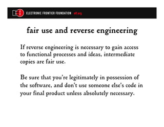 fair use and reverse engineering
If reverse engineering is necessary to gain access
to functional processes and ideas, intermediate
copies are fair use.

Be sure that you’re legitimately in possession of
the software, and don’t use someone else’s code in
your final product unless absolutely necessary.
 