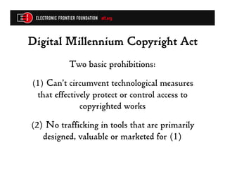 Digital Millennium Copyright Act
          Two basic prohibitions:
(1) Can’t circumvent technological measures
 that effectively protect or control access to
              copyrighted works
(2) No trafficking in tools that are primarily
   designed, valuable or marketed for (1)
 