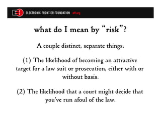 what do I mean by “risk”?
        A couple distinct, separate things.

   (1) The likelihood of becoming an attractive
target for a law suit or prosecution, either with or
                   without basis.

(2) The likelihood that a court might decide that
           you’ve run afoul of the law.
 