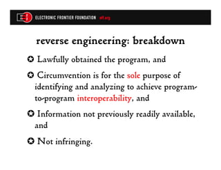 reverse engineering: breakdown
✪  Lawfully obtained the program, and
✪  Circumvention is for the sole purpose of
  identifying and analyzing to achieve program-
  to-program interoperability, and
✪  Information not previously readily available,
 and
✪  Not infringing.
 