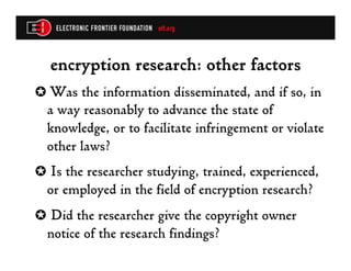 encryption research: other factors
✪  Was the information disseminated, and if so, in
  a way reasonably to advance the state of
  knowledge, or to facilitate infringement or violate
  other laws?
✪  Is the researcher studying, trained, experienced,
  or employed in the field of encryption research?
✪  Did the researcher give the copyright owner
  notice of the research findings?
 