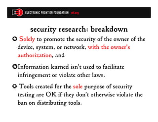 security research: breakdown
✪  Solely to promote the security of the owner of the
  device, system, or network, with the owner’s
  authorization, and
✪ Information learned isn’t used to facilitate
  infringement or violate other laws.
✪  Tools created for the sole purpose of security
  testing are OK if they don’t otherwise violate the
  ban on distributing tools.
 