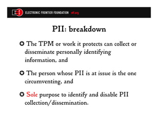 PII: breakdown
✪  The TPM or work it protects can collect or
  disseminate personally identifying
  information, and
✪  The person whose PII is at issue is the one
  circumventing, and
✪  Sole purpose to identify and disable PII
  collection/dissemination.
 