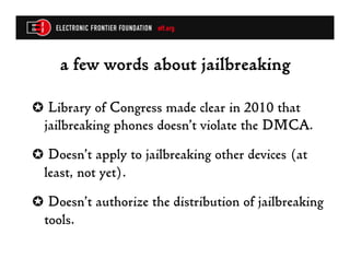 a few words about jailbreaking

✪  Library of Congress made clear in 2010 that
  jailbreaking phones doesn’t violate the DMCA.
✪  Doesn’t apply to jailbreaking other devices (at
  least, not yet).
✪  Doesn’t authorize the distribution of jailbreaking
  tools.
 