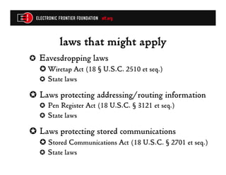 laws that might apply
✪  Eavesdropping laws
   ✪  Wiretap Act (18 § U.S.C. 2510 et seq.)
   ✪  State laws

✪  Laws protecting addressing/routing information
   ✪  Pen Register Act (18 U.S.C. § 3121 et seq.)
   ✪  State laws

✪  Laws protecting stored communications
   ✪  Stored Communications Act (18 U.S.C. § 2701 et seq.)
   ✪  State laws
 
