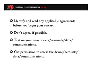 ✪  Identify and read any applicable agreements
 before you begin your research.
✪  Don’t agree, if possible.
✪  Test on your own devices/accounts/data/
 communications.
✪  Get permission to access the device/accounts/
 data/communications.
 