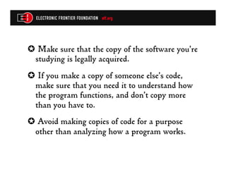 ✪  Make sure that the copy of the software you’re
 studying is legally acquired.
✪  If you make a copy of someone else’s code,
 make sure that you need it to understand how
 the program functions, and don’t copy more
 than you have to.
✪  Avoid making copies of code for a purpose
 other than analyzing how a program works.
 