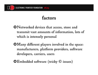 factors
✪ Networked devices that access, store and
  transmit vast amounts of information, lots of
  which is intensely personal
✪ Many different players involved in the space:
  manufacturers, platform providers, software
  developers, carriers, users
✪ Embedded software (tricky © issues)
 