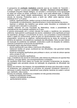 3
A perspectiva de avaliação mediadora pretende opor-se ao modelo do “transmitir –
verificar – registrar” e evoluir para “contribuir – elucidar – favorecer a troca de idéias”.
A avaliação enquanto relação dialógica, vai conceber o conhecimento como apropriação
do saber por ambas as partes, professor e aluno, como ação-reflexão-ação. O diálogo,
entendido a partir dessa relação epistemológica, não se processa, obrigatoriamente,
através de conversa. Poderemos assim, a partir daí, refletir sobre algumas rotinas
avaliativas do 2º e 3º graus:
- justificar, significativamente, tarefas e provas no final dos períodos letivos;
- compreender os entendimentos, desentendimentos e novas descobertas dos alunos ;
- repensar a validade dos trabalhos que jamais serão discutidos ou analisados em
conjunto com o educador e o educando.
Trabalho realizado em uma Faculdade de Matemática, revela a possibilidade da
coexistência de uma avaliação mediadora no 3º grau.
A grande preocupação era o número elevado de evasão e repetência nos semestres
anteriores. Após garantir a participação dos alunos, estabelecer como significado principal
da experiência, perseguir o envolvimento do aluno, sua curiosidade e comprometimento
sobre o objeto do conhecimento, partiu-se para um aprofundamento maior no conteúdo
programático: reviram-se os objetivos, redimensionaram-se as áreas de conteúdo, na
tentativa de explicitar uma seqüência e gradação das dificuldades. Optou-se pelo método
de resolução de problemas da realidade, construídos a partir de situações do cotidiano,
coerente à perspectiva construtivista da experiência.
A avaliação seguiu algumas linhas-mestras:
- alunos expressavam suas idéias e retomavam dificuldades;
- realizavam tarefas em grupo, auxiliavam-se nas dificuldades, mas garantiam tarefas
avaliativas individuais;
- faziam-se anotações significativas para professor e aluno, ao invés de colocar apenas
certo e errado (C e E);
- propunham-se desafios significativos.
Logo, a resistência dos alunos foi diminuindo, pela clareza da professora em apontar-lhes
caminhos, num jogo aberto, com acompanhamentos e anotações.
Os resultados finais foram dados em função dos conceitos fundamentais da disciplina,
aprendizagem esta percebida através da realização da progressão da dificuldade das
tarefas.
Apesar dos entraves, dos tropeços, da impossibilidade de tempo para discussão e estudo,
os professores que perseguiram os princípios da proposta consideram impossível o
retrocesso à prática tradicional, descobriram suas próprias maneiras de avaliar e acham
que, realmente, valeu a pena.
Estudos de avaliação, desafiam-nos a trabalhar em três grandes dimensões:
- análise de experiências vividas;
- respeito à sensibilidade do professor;
- aprofundamento teórico.
 