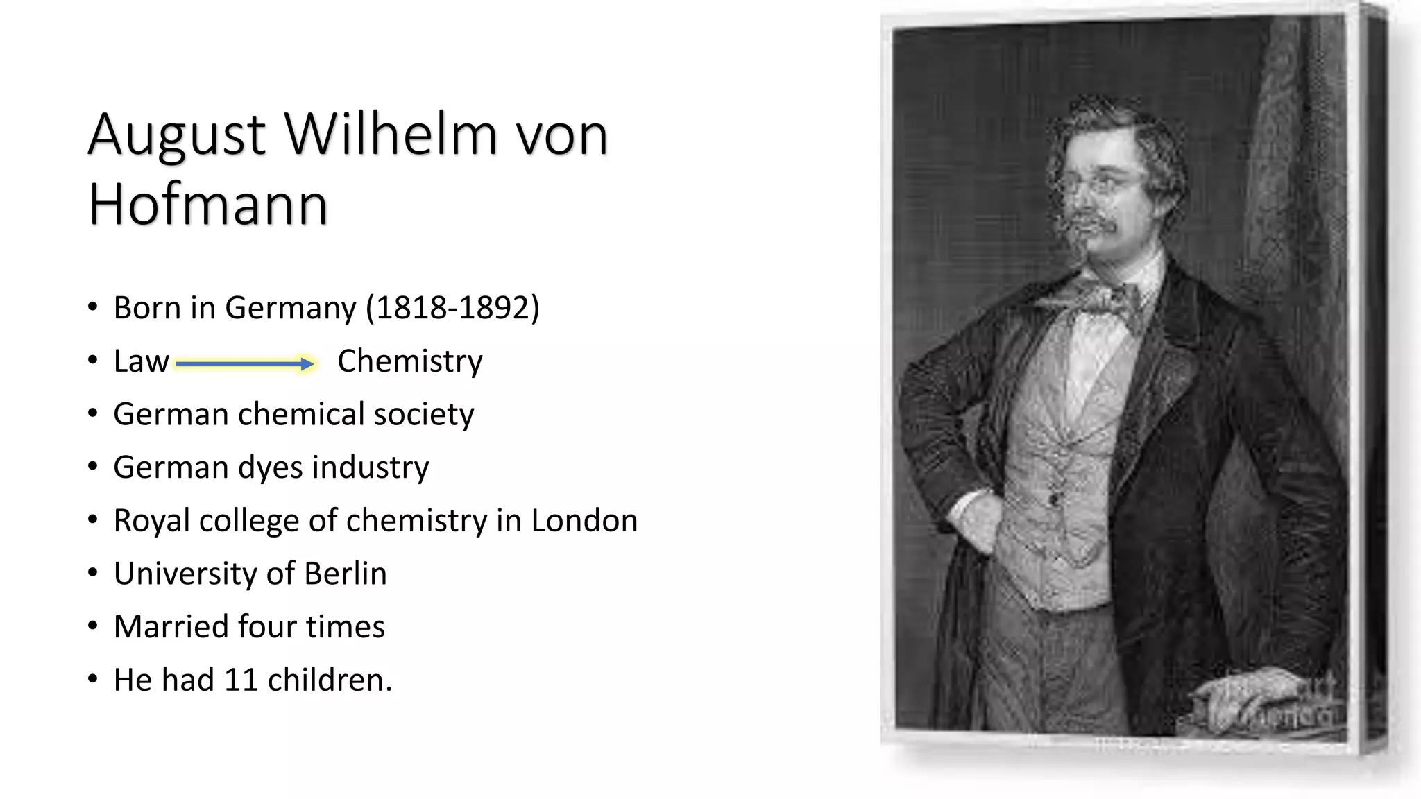 August Wilhelm von
Hofmann
• Born in Germany (1818-1892)
• Law Chemistry
• German chemical society
• German dyes industry
• Royal college of chemistry in London
• University of Berlin
• Married four times
• He had 11 children.
 