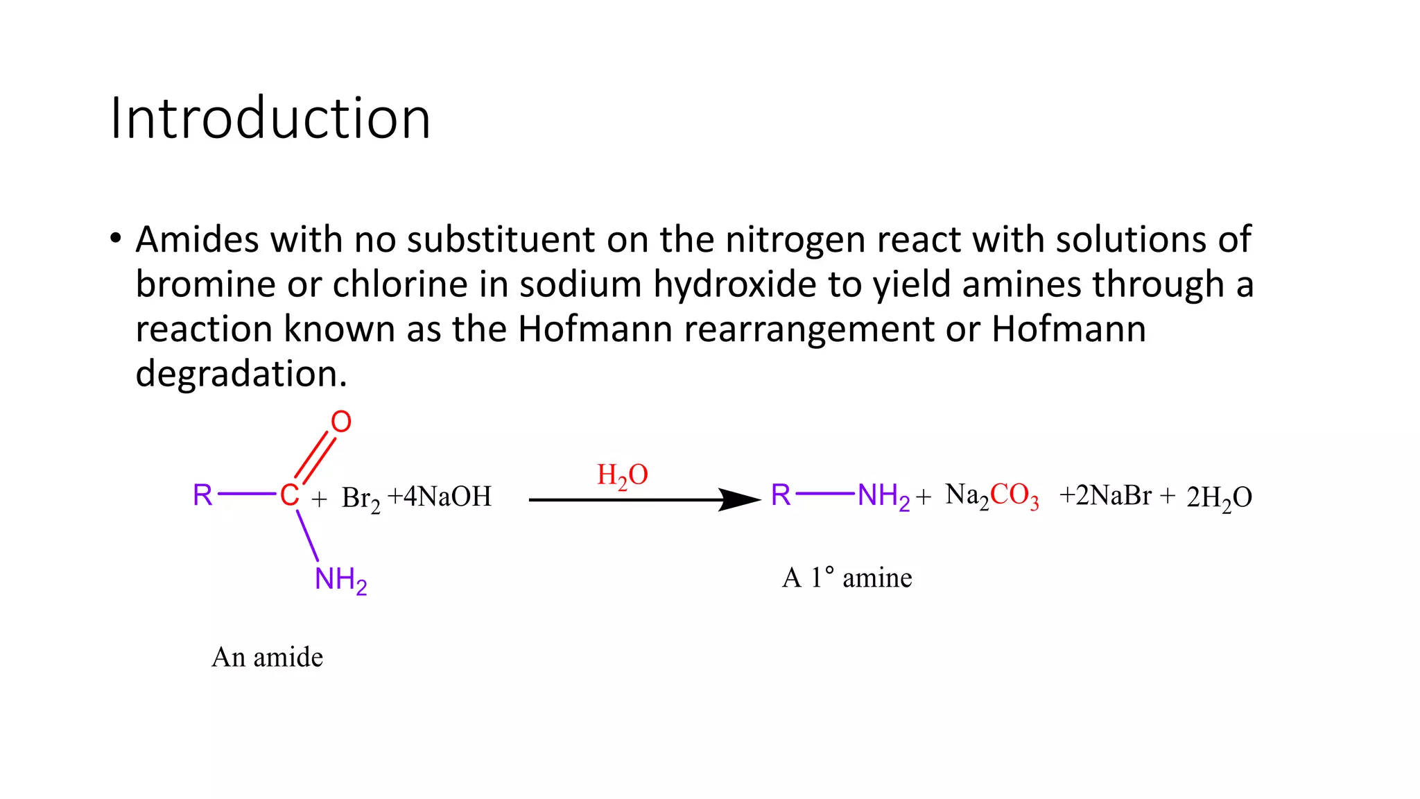 Introduction
• Amides with no substituent on the nitrogen react with solutions of
bromine or chlorine in sodium hydroxide to yield amines through a
reaction known as the Hofmann rearrangement or Hofmann
degradation.
 