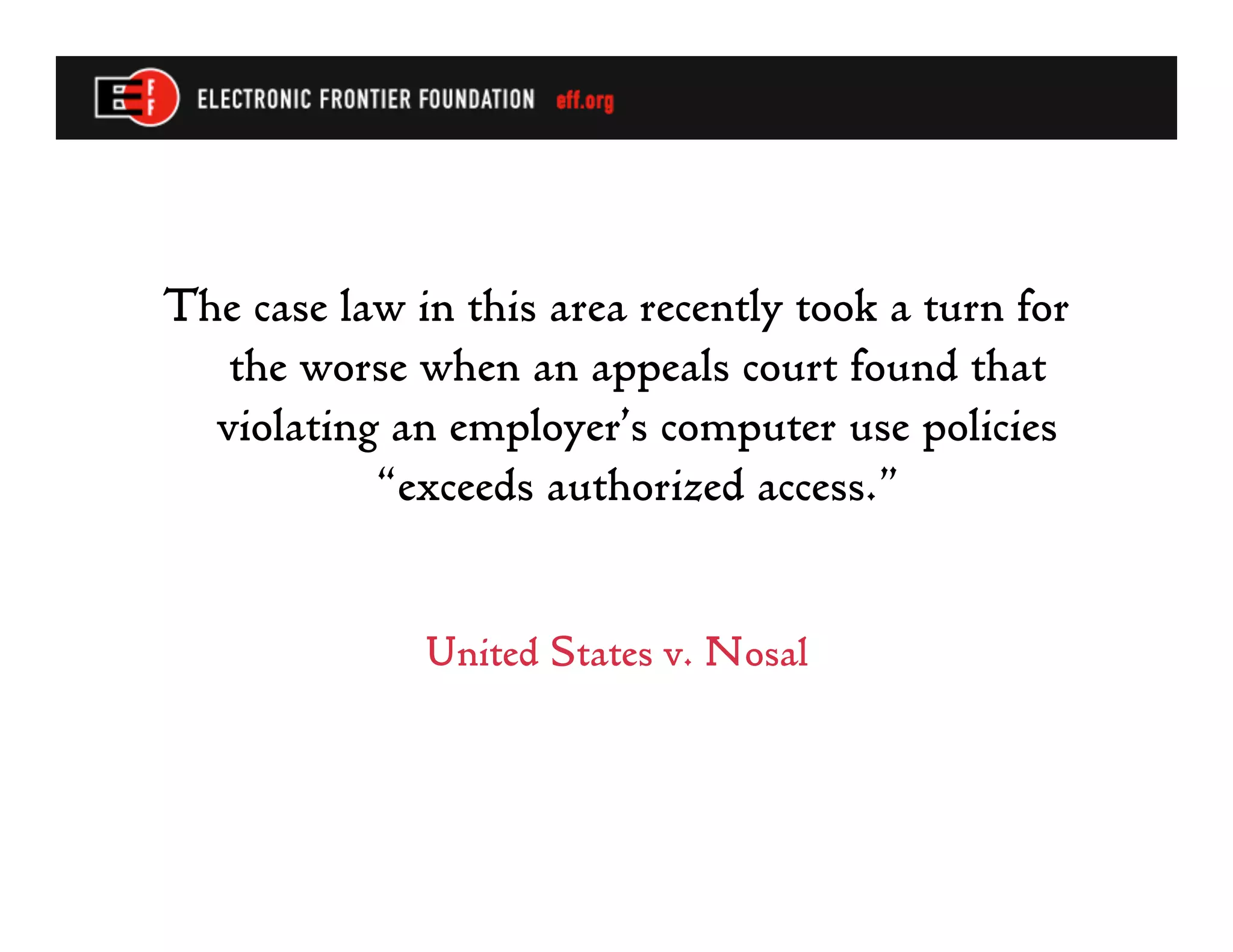 The case law in this area recently took a turn for
   the worse when an appeals court found that
  violating an employer’s computer use policies
           “exceeds authorized access.”


              United States v. Nosal
 