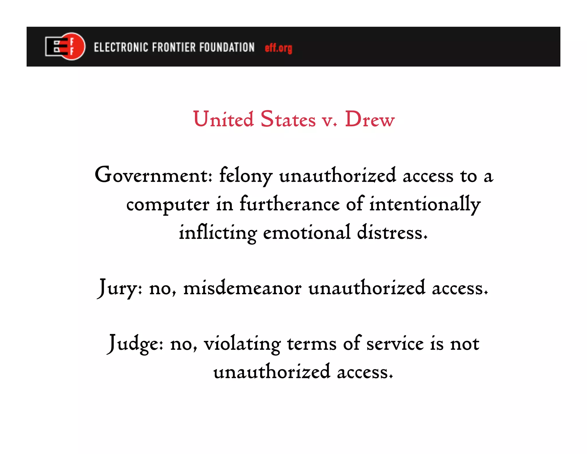 United States v. Drew

Government: felony unauthorized access to a
  computer in furtherance of intentionally
       inflicting emotional distress.

Jury: no, misdemeanor unauthorized access.

 Judge: no, violating terms of service is not
             unauthorized access.
 