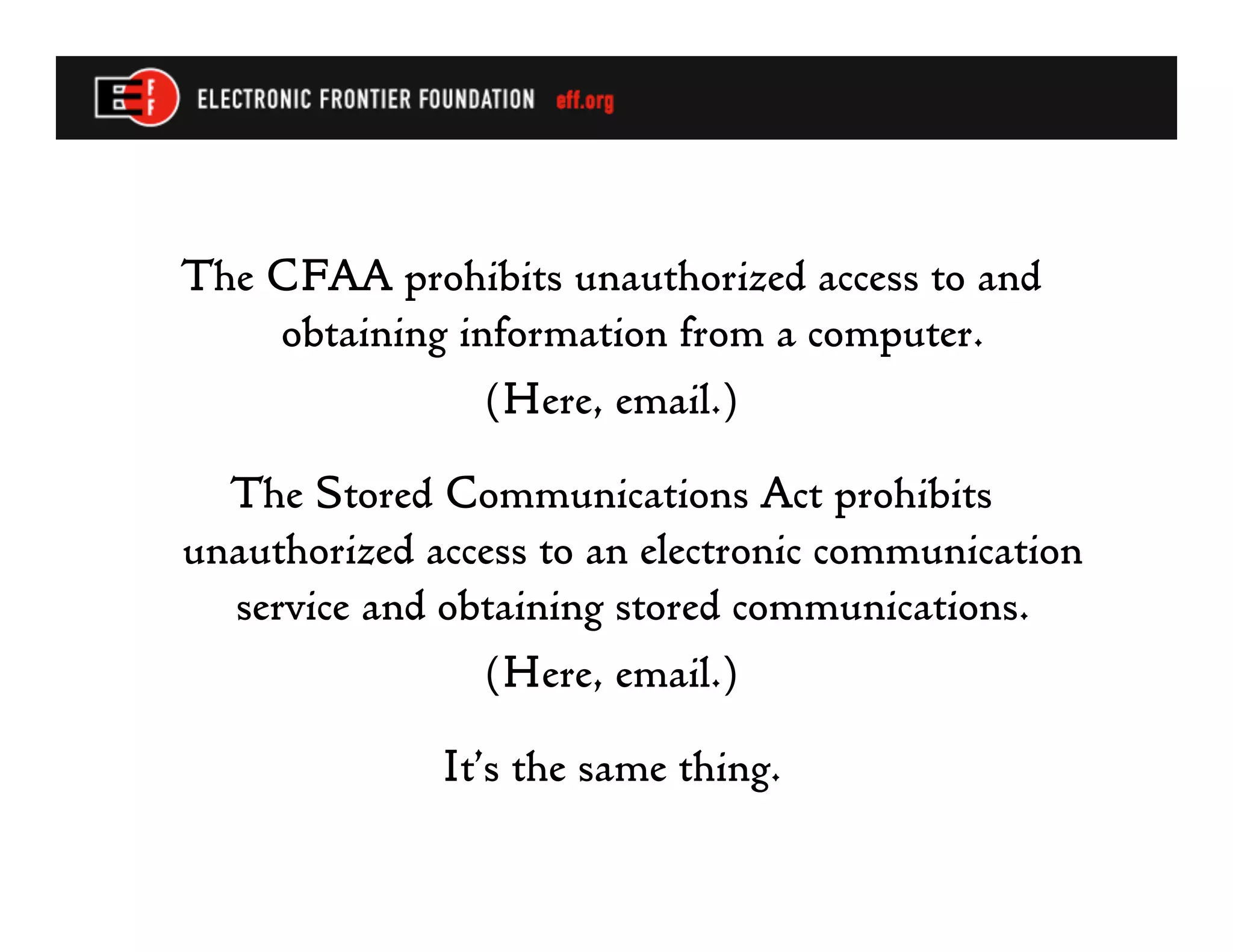 The CFAA prohibits unauthorized access to and
    obtaining information from a computer.
               (Here, email.)

  The Stored Communications Act prohibits
unauthorized access to an electronic communication
  service and obtaining stored communications.
                (Here, email.)

              It’s the same thing.
 