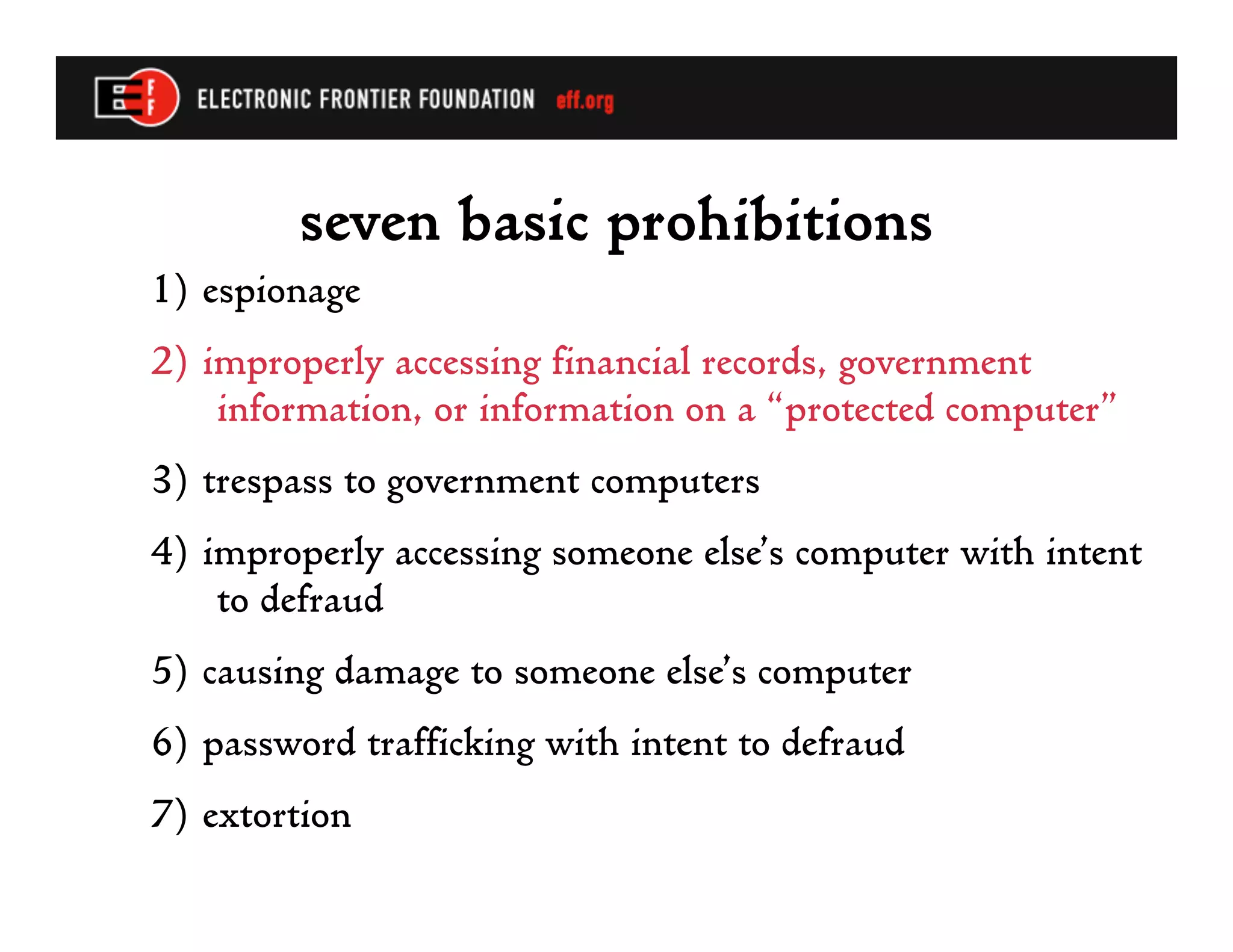 seven basic prohibitions
1) espionage
2) improperly accessing financial records, government
    information, or information on a “protected computer”
3) trespass to government computers
4) improperly accessing someone else’s computer with intent
    to defraud
5) causing damage to someone else’s computer
6) password trafficking with intent to defraud
7) extortion
 