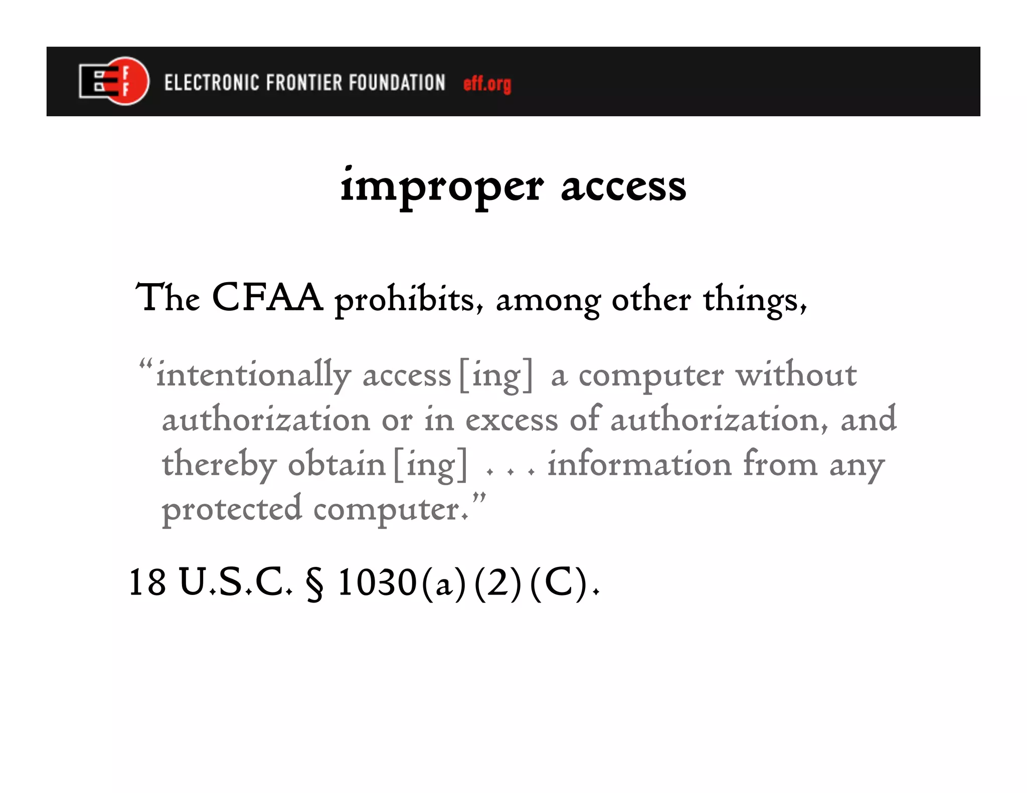 improper access
The CFAA prohibits, among other things,
“intentionally access[ing] a computer without
  authorization or in excess of authorization, and
  thereby obtain[ing] . . . information from any
  protected computer.”
18 U.S.C. § 1030(a)(2)(C).
 