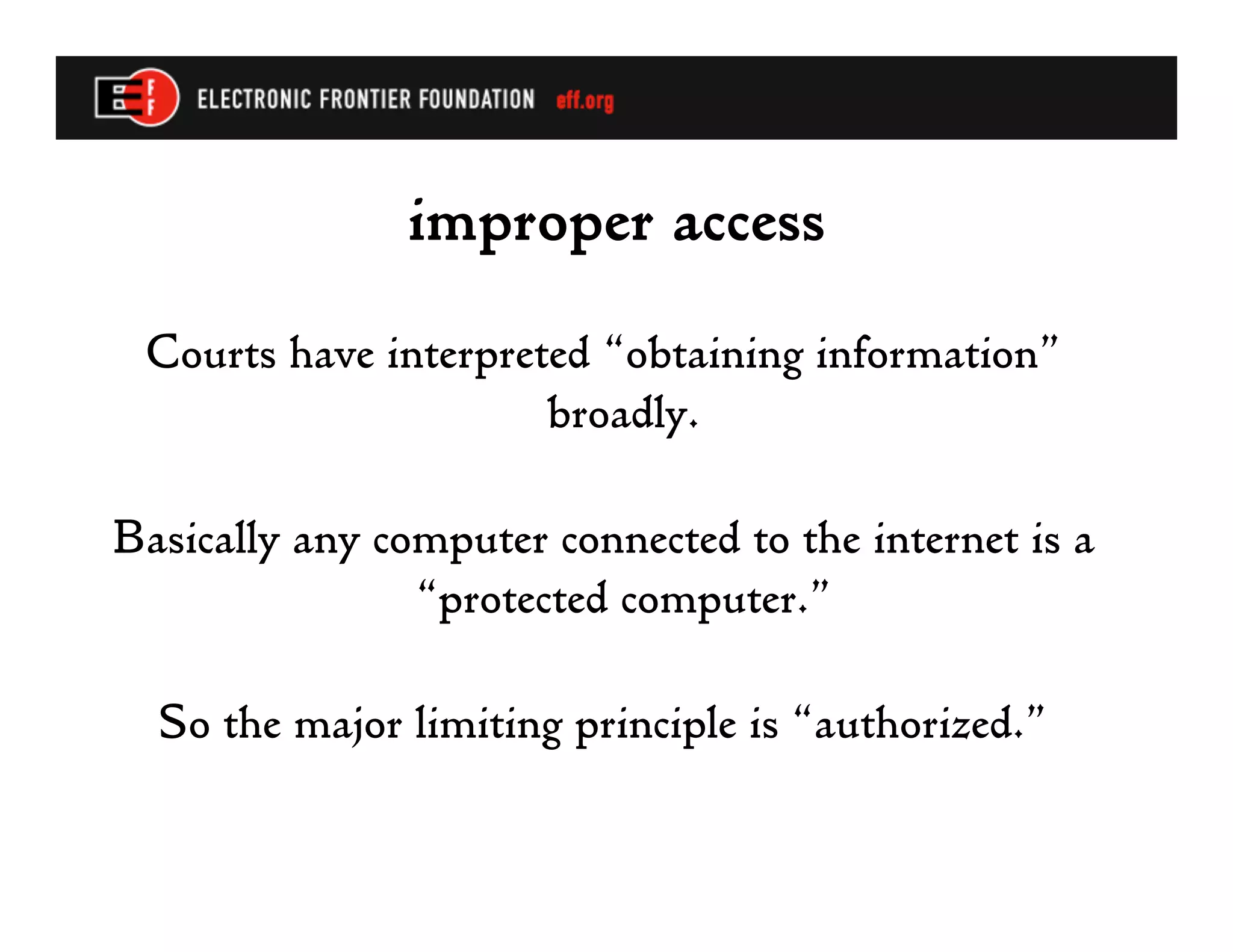 improper access
 Courts have interpreted “obtaining information”
                      broadly.

Basically any computer connected to the internet is a
                “protected computer.”

  So the major limiting principle is “authorized.”
 