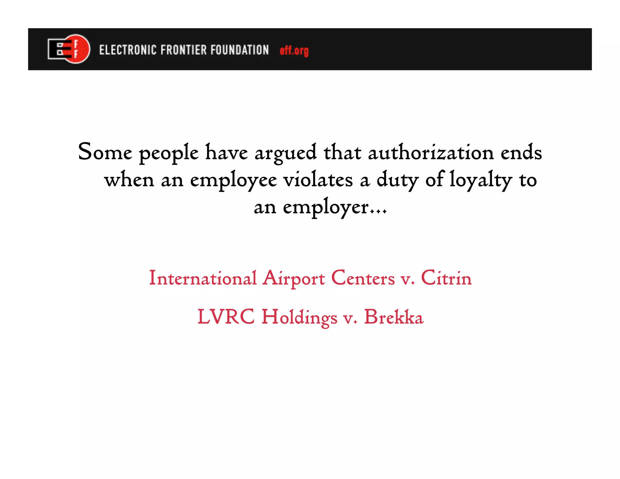 Some people have argued that authorization ends
  when an employee violates a duty of loyalty to
                 an employer...

       International Airport Centers v. Citrin
            LVRC Holdings v. Brekka
 