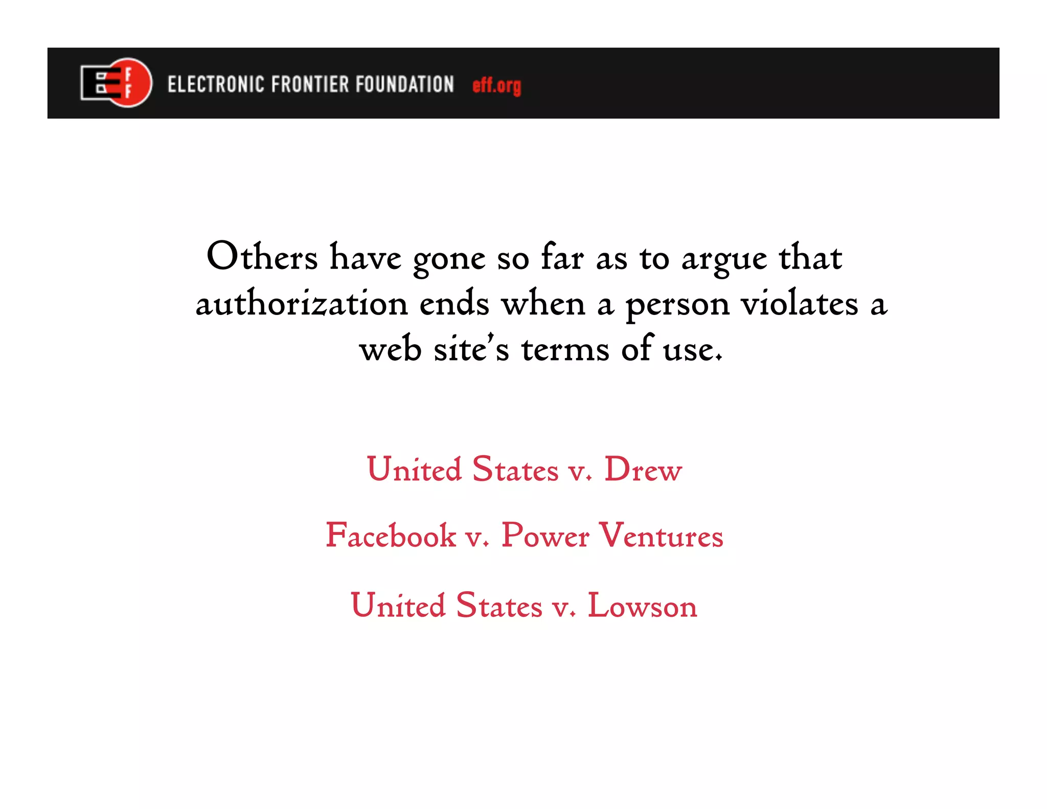 Others have gone so far as to argue that
authorization ends when a person violates a
          web site’s terms of use.

          United States v. Drew
        Facebook v. Power Ventures
         United States v. Lowson
 