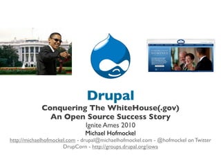 Drupal
            Conquering The WhiteHouse(.gov)
              An Open Source Success Story
                              Ignite Ames 2010
                              Michael Hofmockel
http://michaelhofmockel.com - drupal@michaelhofmockel.com - @hofmockel on Twitter
                      DrupCorn - http://groups.drupal.org/iowa
 