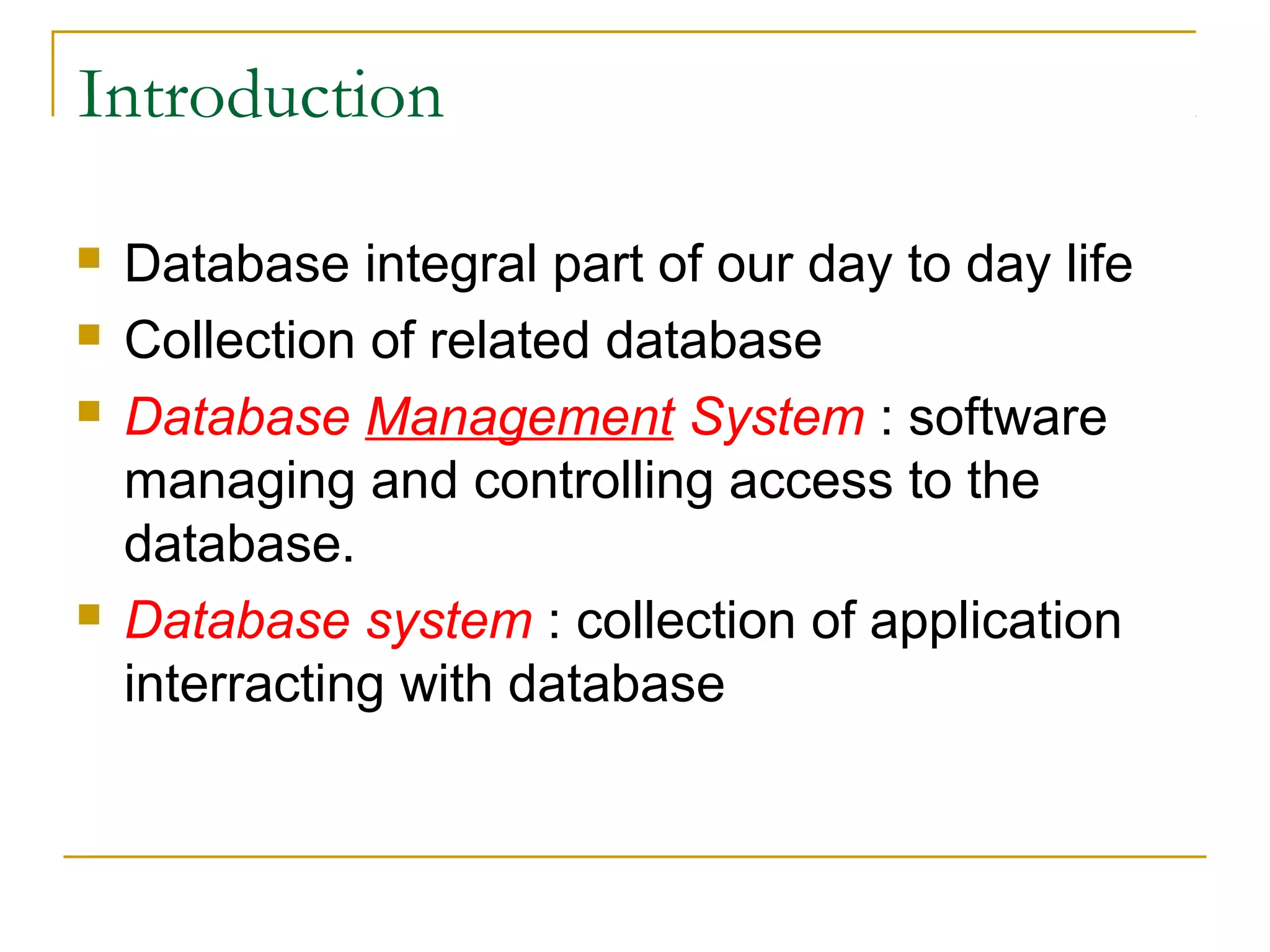 Introduction  Database integral part of our day to day life  Collection of related database  Database Management System : software managing and controlling access to the database.  Database system : collection of application interracting with database 