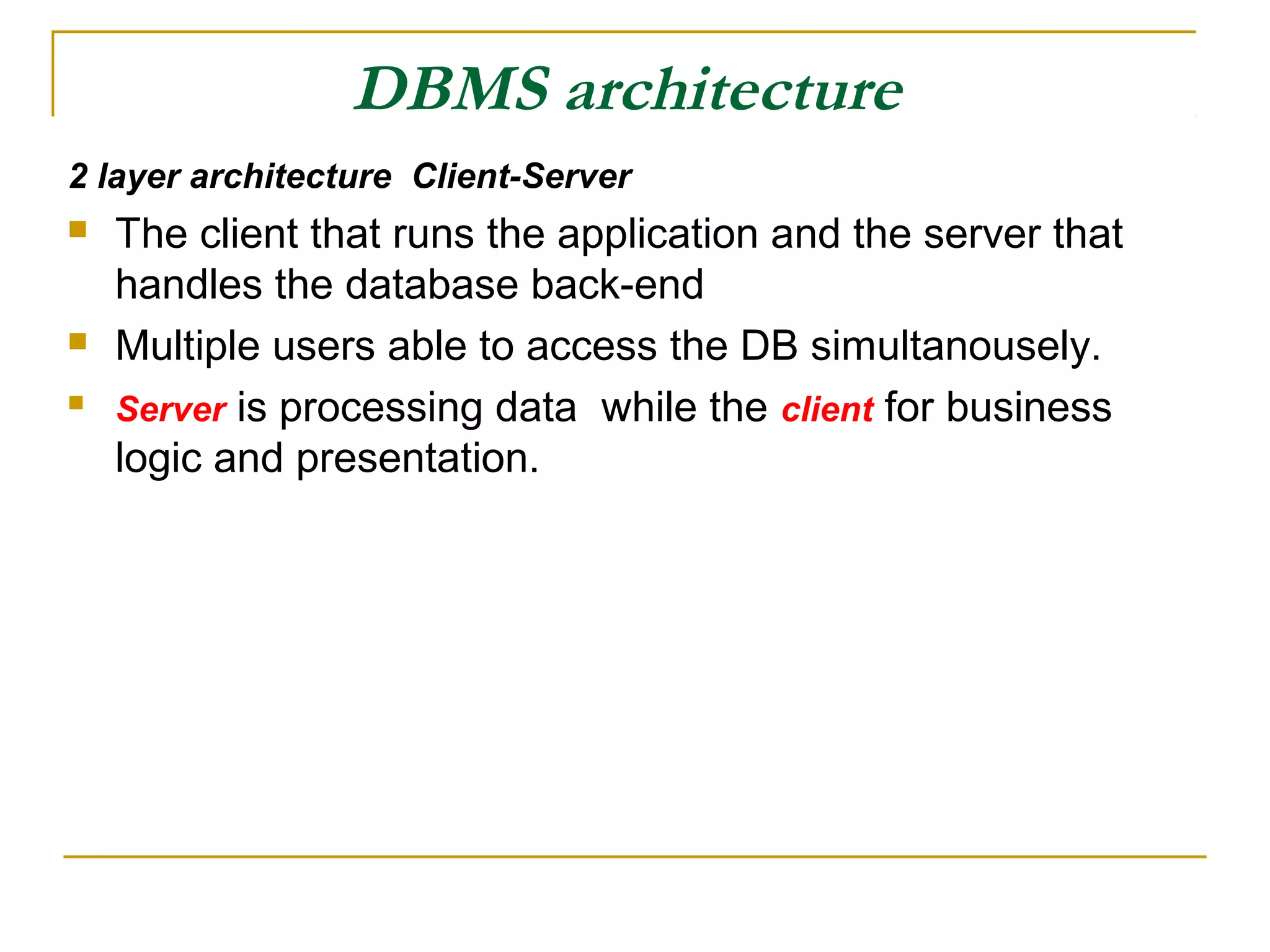 DBMS architecture 2 layer architecture Client-Server  The client that runs the application and the server that handles the database back-end  Multiple users able to access the DB simultanousely.  Server is processing data while the client for business logic and presentation. 