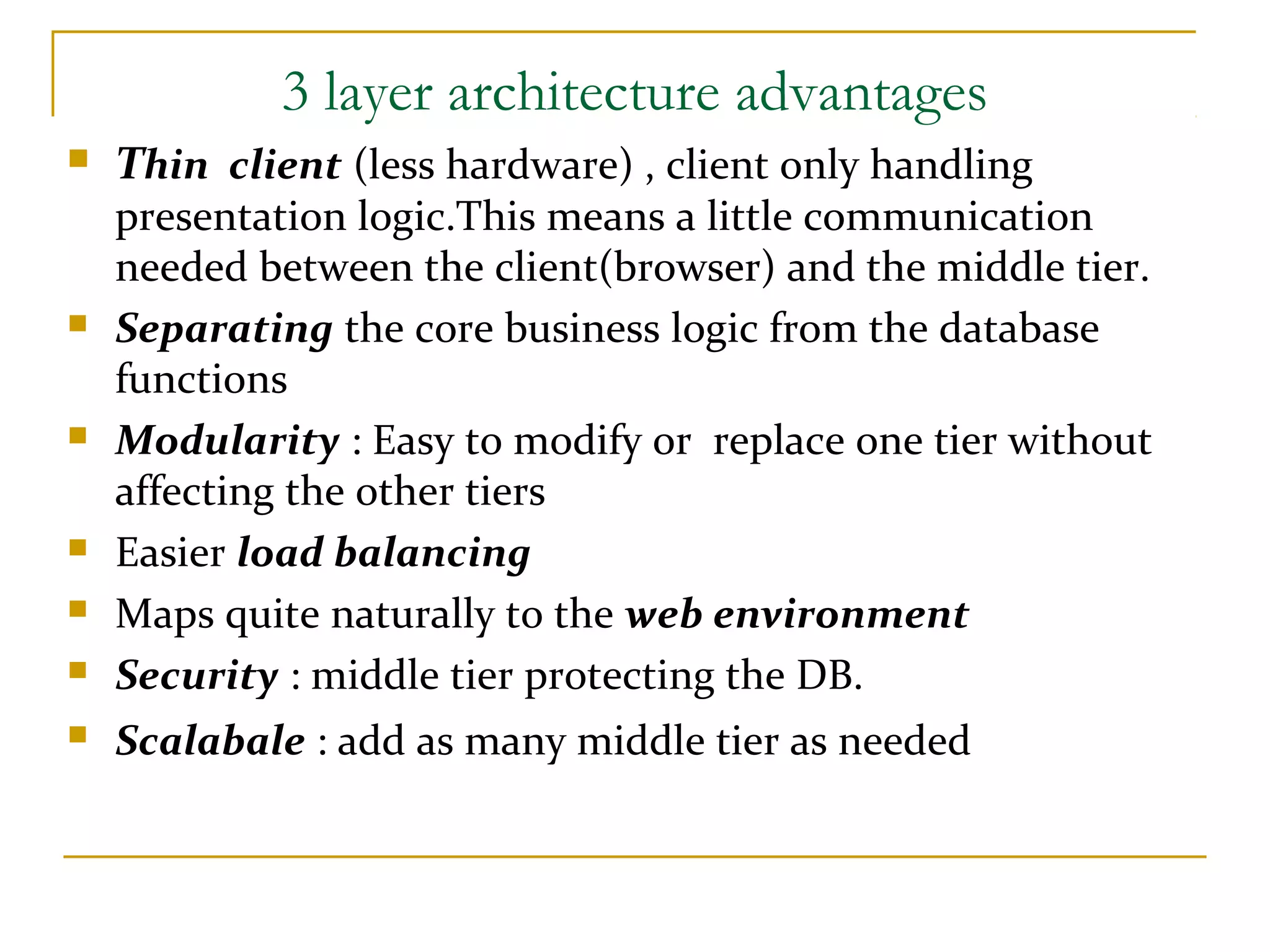 3 layer architecture advantages  Thin client (less hardware) , client only handling presentation logic.This means a little communication needed between the client(browser) and the middle tier.  Separating the core business logic from the database functions  Modularity : Easy to modify or replace one tier without affecting the other tiers  Easier load balancing  Maps quite naturally to the web environment  Security : middle tier protecting the DB.  Scalabale : add as many middle tier as needed 