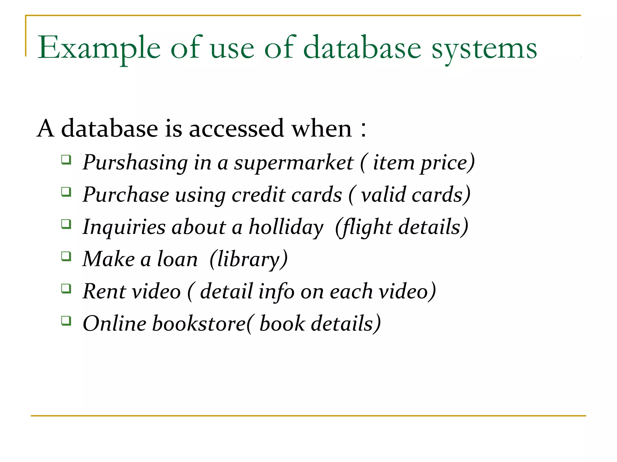 Example of use of database systems A database is accessed when :  Purshasing in a supermarket ( item price)  Purchase using credit cards ( valid cards)  Inquiries about a holliday (flight details)  Make a loan (library)  Rent video ( detail info on each video)  Online bookstore( book details) 