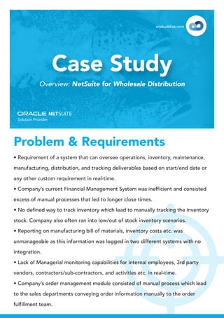 • Requirement of a system that can oversee operations, inventory, maintenance,
manufacturing, distribution, and tracking deliverables based on start/end date or
any other custom requirement in real-time.
• Company’s current Financial Management System was inefficient and consisted
excess of manual processes that led to longer close times.
• No defined way to track inventory which lead to manually tracking the inventory
stock. Company also often ran into low/out of stock inventory scenarios.
• Reporting on manufacturing bill of materials, inventory costs etc. was
unmanageable as this information was logged in two different systems with no
integration.
• Lack of Managerial monitoring capabilities for internal employees, 3rd party
vendors, contractors/sub-contractors, and activities etc. in real-time.
• Company’s order management module consisted of manual process which lead
to the sales departments conveying order information manually to the order
fulfillment team.
Case Study
Overview: NetSuite for Wholesale Distribution
erpbuddies.com
Problem & Requirements
 