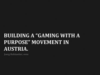  
BUILDING	
  A	
  “GAMING	
  WITH	
  A	
  
PURPOSE”	
  MOVEMENT	
  IN	
  
AUSTRIA.	
  
Joerg	
  Hofstaetter,	
  ovos	
  
 