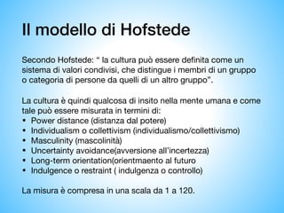 Il modello di Hofstede
Secondo Hofstede: “ la cultura può essere definita come un
sistema di valori condivisi, che distingue i membri di un gruppo
o categoria di persone da quelli di un altro gruppo”. 

La cultura è quindi qualcosa di insito nella mente umana e come
tale può essere misurata in termini di:

• Power distance (distanza dal potere)

• Individualism o collettivism (individualismo/collettivismo)

• Masculinity (mascolinità) 

• Uncertainty avoidance(avversione all’incertezza)

• Long-term orientation(orientmaento al futuro 

• Indulgence o restraint ( indulgenza o controllo) 

La misura è compresa in una scala da 1 a 120.
 